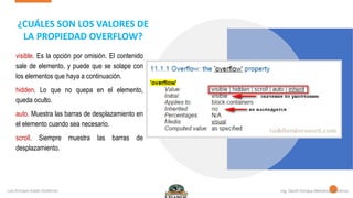 visible. Es la opción por omisión. El contenido
sale de elemento, y puede que se solape con
los elementos que haya a continuación.
hidden. Lo que no quepa en el elemento,
queda oculto.
auto. Muestra las barras de desplazamiento en
el elemento cuando sea necesario.
scroll. Siempre muestra las barras de
desplazamiento.
¿CUÁLES SON LOS VALORES DE
LA PROPIEDAD OVERFLOW?
 