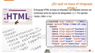 ¿En qué se basa el lenguaje
HTML?
El lenguaje HTML se basa en etiquetas, Las etiquetas siempre van
contenidas entre los signos de desigualdad < y >. Por ejemplo
<body>,<title> o <p>.
 