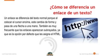 ¿Cómo se diferencia un
enlace de un texto?
Un enlace se diferencia del texto normal porque al
colocar el cursor encima, este cambia de forma y
pasa de una flecha a una mano. También es muy
frecuente que los enlaces aparezcan subrayados, ya
que es la opción por defecto que les asigna el HTML.
 