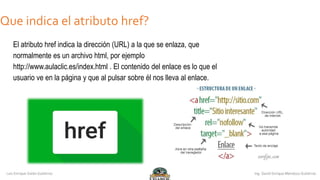 ¿Que indica el atributo href?
El atributo href indica la dirección (URL) a la que se enlaza, que
normalmente es un archivo html, por ejemplo
http://www.aulaclic.es/index.html . El contenido del enlace es lo que el
usuario ve en la página y que al pulsar sobre él nos lleva al enlace.
 