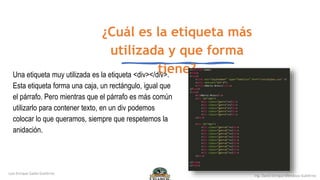 ¿Cuál es la etiqueta más
utilizada y que forma
tiene?
Una etiqueta muy utilizada es la etiqueta <div></div>.
Esta etiqueta forma una caja, un rectángulo, igual que
el párrafo. Pero mientras que el párrafo es más común
utilizarlo para contener texto, en un div podemos
colocar lo que queramos, siempre que respetemos la
anidación.
 