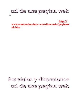 url de una pagina web
    Cuando visitamos una pagina web en realidad
     estamos accediendo a archivos en un servidor
     web. La dirección URL tiene este formato: http://
     www.nombredominio.com/directorio/paginaw
     eb.htm
Donde http:// es el protocolo y www. Indica el
sistema de paginas web. Abras observado que no ase
falta escribir esto en el navegador. Pero es por que el
navegador se encarga de añadirlo, no por que no sea
necesario nombredominio.com es el nombre del sitio.
Al ir directamente ahí, vamos a su pagina de inicio. La
ultima parte indica el archivo del sitio que estamos
viendo. en este caso, una pagina llamada
paginaweb.htm que esta es una carpeta llamada
directorio.
Podemos visitar un dirección desde un buscador o
desde un enlace en otra pagina. Podemos teclear la
dirección en la barra de direcciones del navegador o
acceder desde nuestros favoritos.
Internet esta formada por un conjunto de servidores
conectados.

Servicios y direcciones
 url de una pagina web
 