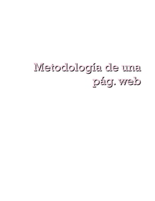 espacio para imágenes, texto, botones. Creación de la
imagen que acompañara a nuestro sitio web, logos,
cabeceras, fotografías, además, del proceso
concepción y materialización de la información que
se va a ofrecer.




        Metodología de una
                 pág. web
    Aplicaciones web
Creación de las aplicaciones que contendrán nuestro
sitio web, encuestas, foros, soporte al cliente, pedidos
on-line, mediante programación especifica y creación
de bases de datos.
   Posicionamiento
Una vez que tenemos terminado nuestro sitio web lo
que queremos es que en cualquier buscador,
especialmente google, aparezcamos en las primeras
posiciones para recibir mas visitas a nuestra web.
   Testeo
Realización de pruebas para comprobar la usabilidad
y correcto funcionamiento de nuestro sito, no
queremos mostrar pág. con links rotos, pág. con un
formato diferente a las anteriores, aplicaciones no
funcionales… ya que aportan una imagen negativa y
 
