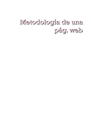 harán que los visitantes no vuelvan a nuestra pág.



        Metodología de una
                 pág. web
   MANTENIMIENTO Y EXPLOTACION DE LA PAG.
    WEB.
   ampliaciones y actualizaciones
Es importante ofrecer información novedosa que
atraiga y fidelice a nuestros visitantes o clientes, es
importante definir una pág. De novedades o noticias
donde los visitantes obtengan rápidamente las
informaciones novedosas y aprecien el sito web.
   Posicionamiento
El arte de el posicionamiento es una metodología que
requiere un seguimiento para poder posicionarnos y
mantenernos en los primeros puestos de los
buscadores.
   Marketing
realizar una estrategia para dar a conocer nuestra
pág. web.
   Mantenimiento
Realización de programas de mantenimiento para que
nuestra pág. web este en funcionamiento durante toda
su vida.
 