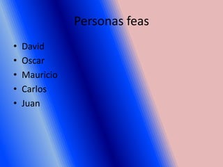 Personas feas
•   David
•   Oscar
•   Mauricio
•   Carlos
•   Juan
 