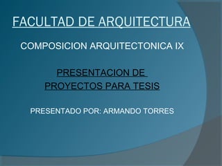 FACULTAD DE ARQUITECTURA
COMPOSICION ARQUITECTONICA IX
PRESENTACION DE
PROYECTOS PARA TESIS
PRESENTADO POR: ARMANDO TORRES
 