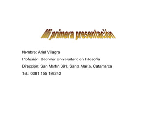 Mi primera presentación Nombre: Ariel Villagra Profesión: Bachiller Universitario en Filosofía Dirección: San Martín 391, Santa María, Catamarca Tel.: 0381 155 189242 