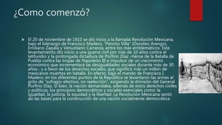 ¿Como comenzó?
 El 20 de noviembre de 1910 se dió inicio a la llamada Revolución Mexicana,
bajo el liderazgo de Francisco Madero, “Pancho Villa” (Doroteo Arango),
Emiliano Zapata y Venustiano Carranza, entre los más emblemáticos. Este
levantamiento dio inicio a una guerra civil por más de 10 años contra el
latifundio y la prolongada dictadura de Porfirio Díaz –héroe de la Batalla de
Puebla contra las tropas de Napoleón III e impulsor de un crecimiento
económico que incrementará las desigualdades sociales durante más de 30
años-, y a favor de los derechos sociales, que significó más un millón de
mexicanos muertos en batalla. En efecto, bajo el mando de Francisco I.
Madero, en los diferentes puntos de la República se levantaron las armas al
grito de “sufragio efectivo, no reelección”, exigiendo la dimisión del General
Porfirio Díaz. Si bien, la nación demandaba, además de estos derechos civiles
y políticos, los principios democráticos y sociales esenciales como: la
igualdad, la justicia, la equidad y la libertad. La Revolución Mexicana sentó
así las bases para la construcción de una nación socialmente democrática.
 