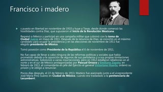 Francisco i madero
 s puesto en libertad en noviembre de 1910 y huye a Texas, desde donde comenzó las
hostilidades contra Díaz, que supusieron el inicio de la Revolución Mexicana.
Regresó a México y participó en una campaña militar que culminó con la toma de
Ciudad Juárez en mayo de 1911. Después de la renuncia de Díaz, se convirtió en el máximo
candidato para ocupar la presidencia y en las elecciones de noviembre de 1911 fue
elegido presidente de México.
Tomó posesión como Presidente de la República el 6 de noviembre de 1911.
No fue capaz de llevar a cabo ninguna de las reformas políticas y sociales que había
prometido debido a la oposición de algunos de sus partidarios y a sus propias limitaciones
administrativas. Sobrevivió a varias insurrecciones, pero en 1912 estallaron rebeliones en el
norte y en el sur de México protagonizadas por Pascual Orozco y Emiliano Zapata; en
febrero de 1913, el comandante en jefe del Ejército el general Victoriano Huerta, ordenó su
prisión y le obligó a renunciar.
Pocos días después, el 22 de febrero de 1913, Madero fue asesinado junto a el vicepresidente
José María Pino Suárez en Ciudad de México, cuando era trasladado a la penitenciaría de
Lecumberri.
 
