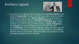 Emiliano zapata
 En septiembre de 1909 fue electo presidente de la junta de defensa de las
tierras de Anenecuilco. Reunió un ejército de peones, la mayoría de ellos
indígenas de Morelos, y con "Tierra y Libertad" como grito de guerra
pasó a formar parte en 1910 de la Revolución Mexicana de Francisco I.
Madero, que pretendía acabar con el régimen de Porfirio Díaz. Zapata
comenzó su guerrilla en marzo de 1911, tomaron Jojutla, Chinameca, y
sitió Cuautla que estaba defendida por los porfiristas. Más tarde
tomó Cuernavaca. Al triunfo de los maderistas, Zapata se negó a deponer
las armas ya que todavía no se habían devuelto las tierras a los indígenas.
Mientras tanto los hacendados comenzaron hacer una campaña en contra
de Zapata, tratándolo como un bandido.
 