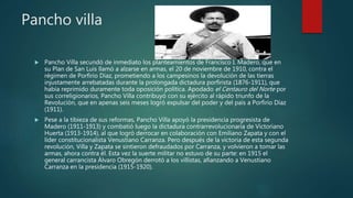 Pancho villa
 Pancho Villa secundó de inmediato los planteamientos de Francisco I. Madero, que en
su Plan de San Luis llamó a alzarse en armas, el 20 de noviembre de 1910, contra el
régimen de Porfirio Díaz, prometiendo a los campesinos la devolución de las tierras
injustamente arrebatadas durante la prolongada dictadura porfirista (1876-1911), que
había reprimido duramente toda oposición política. Apodado el Centauro del Norte por
sus correligionarios, Pancho Villa contribuyó con su ejército al rápido triunfo de la
Revolución, que en apenas seis meses logró expulsar del poder y del país a Porfirio Díaz
(1911).
 Pese a la tibieza de sus reformas, Pancho Villa apoyó la presidencia progresista de
Madero (1911-1913) y combatió luego la dictadura contrarrevolucionaria de Victoriano
Huerta (1913-1914), al que logró derrocar en colaboración con Emiliano Zapata y con el
líder constitucionalista Venustiano Carranza. Pero después de la victoria de esta segunda
revolución, Villa y Zapata se sintieron defraudados por Carranza, y volvieron a tomar las
armas, ahora contra él. Esta vez la suerte militar no estuvo de su parte: en 1915 el
general carrancista Álvaro Obregón derrotó a los villistas, afianzando a Venustiano
Carranza en la presidencia (1915-1920).
 