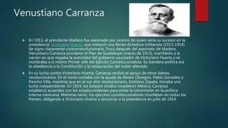 Venustiano Carranza
 En 1913, el presidente Madero fue asesinado por sicarios de quien sería su sucesor en la
presidencia: Victoriano Huerta, que instauró una férrea dictadura militarista (1913-1914)
de signo claramente contrarrevolucionario. Poco después del asesinato de Madero,
Venustiano Carranza proclamó el Plan de Guadalupe (marzo de 1913), manifiesto a la
nación en que negaba la autoridad del gobierno usurpador de Victoriano Huerta y se
nombraba a sí mismo Primer Jefe del Ejército Constitucionalista. Su bandera política era
la obediencia a la Constitución y la restauración del orden alterado.
 En su lucha contra Victoriano Huerta, Carranza recibió el apoyo de otros líderes
revolucionarios. En el norte contaba con la ayuda de Álvaro Obregón, Pablo González y
Pancho Villa, mientras que en el sur otro revolucionario, Emiliano Zapata, iniciaba una
lucha independiente. En 1914, los Estados Unidos invadieron México; Carranza
estableció acuerdos con los estadounidenses para evitar la intromisión en la política
interna mexicana. Mientras tanto, los ejércitos constitucionalistas triunfaban en todos los
frentes, obligando a Victoriano Huerta a renunciar a la presidencia en julio de 1914.
 