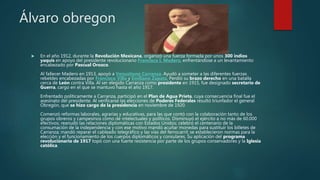 Álvaro obregon
 En el año 1912, durante la Revolución Mexicana, organizó una fuerza formada por unos 300 indios
yaquis en apoyo del presidente revolucionario Francisco I. Madero, enfrentándose a un levantamiento
encabezado por Pascual Orozco.
Al fallecer Madero en 1913, apoyó a Venustiano Carranza. Ayudó a someter a las diferentes fuerzas
rebeldes encabezadas por Francisco Villa y Emiliano Zapata. Perdió su brazo derecho en una batalla
cerca de León contra Villa. Al ser elegido Carranza como presidente en 1915, fue designado secretario de
Guerra, cargo en el que se mantuvo hasta el año 1917.
Enfrentado políticamente a Carranza, participó en el Plan de Agua Prieta, cuya consecuencia final fue el
asesinato del presidente. Al verificarse las elecciones de Poderes Federales resultó triunfador el general
Obregón, que se hizo cargo de la presidencia en noviembre de 1920.
Comenzó reformas laborales, agrarias y educativas, para las que contó con la colaboración tanto de los
grupos obreros y campesinos como de intelectuales y políticos. Disminuyó el ejército a no más de 60.000
efectivos; reanudó las relaciones diplomáticas con Estados Unidos; celebró el centenario de la
consumación de la independencia y con ese motivo mandó acuñar monedas para sustituir los billetes de
Carranza; mandó reparar el cableado telegráfico y las vías del ferrocarril; se establecieron normas para la
elección y el funcionamiento de los cuerpos diplomáticos y consulares. Su aplicación del programa
revolucionario de 1917 topó con una fuerte resistencia por parte de los grupos conservadores y la Iglesia
católica.
 