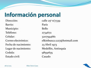Información personal
Dirección: calle 25ª n|7339
Barrio: Paris
Municipio: Bello
Teléfono: 2734672
Celular: 3207594661
Correo electrónico: elkinbusca.1227@hotmail.com
Fecha de nacimiento: 23 Abril 1973
Lugar de nacimiento: Medellín, Antioquia
Cedula: 98591635
Estado civil: Casado
3Elkin Dario Casas28/01/2015
 