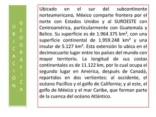 UBICACIÓN GEOGRÁFICAUbicado en el sur del subcontinente norteamericano, México comparte frontera por el norte con Estados Unidos y al SUROESTE con Centroamérica, particularmente con Guatemala y Belice. Su superficie es de 1.964.375 km², con una superficie continental de 1.959.248 km² y una insular de 5.127 km². Esta extensión lo ubica en el decimocuarto lugar entre los países del mundo con mayor territorio. La longitud de sus costas continentales es de 11.122 km, por lo cual ocupa el segundo lugar en América, después de Canadá, repartidos en dos vertientes: al occidente, el océano Pacífico y el golfo de California; y al este, el golfo de México y el mar Caribe, que forman parte de la cuenca del océano Atlántico.