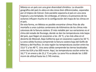 CLIMAMéxico es un país con una gran diversidad climática. La situación geográfica del país lo ubica en dos áreas bien diferenciadas, separadas por el trópico de Cáncer. Este paralelo separaría al país en una zona tropical y una templada. Sin embargo, el relieve y la presencia de los océanos influyen mucho en la configuración del mapa de los climas en el país.De esta forma, en México es posible encontrar climas fríos de alta montaña a unos cuántos centenares de kilómetros de los climas más calurosos de la llanura costera. El más notable por sus variaciones es el clima del estado de Durango, donde se dan las temperaturas más bajas del país, que llegan en ocasiones a los -26 °C, y las más altas en el desierto de Mexicali, Baja California que en ocasiones supera los 50 °C. La zona cálida lluviosa comprende la llanura costera baja del Golfo de México y del Pacífico. En esta región las temperaturas oscilan entre los 15,6 °C y los 40 °C. Una zona cálida comprende las tierras localizadas entre los 614 y los 830 msnm. Aquí, las temperaturas oscilan entre los 16,7 °C en enero y de 21,1 °C en julio. La zona fría va desde los 1.830 msnm de altitud hasta los 2.745 metros.