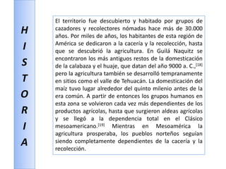 HISTORIAEl territorio fue descubierto y habitado por grupos de cazadores y recolectores nómadas hace más de 30.000 años. Por miles de años, los habitantes de esta región de América se dedicaron a la cacería y la recolección, hasta que se descubrió la agricultura. En Guilá Naquitzse encontraron los más antiguos restos de la domesticación de la calabaza y el huaje, que datan del año 9000 a. C.,[18] pero la agricultura también se desarrolló tempranamente en sitios como el valle de Tehuacán. La domesticación del maíz tuvo lugar alrededor del quinto milenio antes de la era común. A partir de entonces los grupos humanos en esta zona se volvieron cada vez más dependientes de los productos agrícolas, hasta que surgieron aldeas agrícolas y se llegó a la dependencia total en el Clásico mesoamericano.[19] Mientras en Mesoamérica la agricultura prosperaba, los pueblos norteños seguían siendo completamente dependientes de la cacería y la recolección.