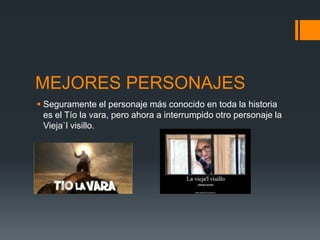 MEJORES PERSONAJES
 Seguramente el personaje más conocido en toda la historia
  es el Tío la vara, pero ahora a interrumpido otro personaje la
  Vieja`l visillo.
 