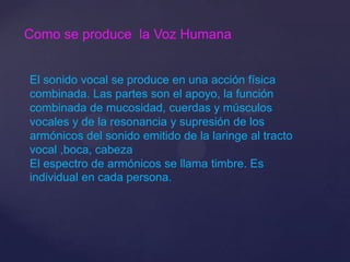 Como se produce la Voz Humana
El sonido vocal se produce en una acción física
combinada. Las partes son el apoyo, la función
combinada de mucosidad, cuerdas y músculos
vocales y de la resonancia y supresión de los
armónicos del sonido emitido de la laringe al tracto
vocal ,boca, cabeza
El espectro de armónicos se llama timbre. Es
individual en cada persona.
 