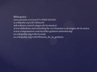 Bibliografía :
www.youtube.com/watch?v=D8a9-4GIzHo
es.wikipedia.org/wiki/Afinación
sub-urbano.com/el-origen-de-la-musica/
www.slideshare.net/carlosfmp/la-voz-humana-y-el-origen-de-la-msica
www.componemos.com/acordes-guitarra-menores.asp
es.wikipedia.org/wiki/Acorde
es.wikipedia.org/wiki/Historia_de_la_guitarra
 