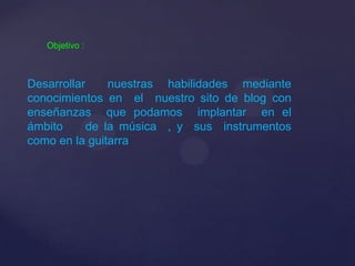 Objetivo :
Desarrollar nuestras habilidades mediante
conocimientos en el nuestro sito de blog con
enseñanzas que podamos implantar en el
ámbito de la música , y sus instrumentos
como en la guitarra
 