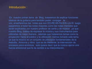 Introducción :
En nuestro primer tema de Blog, trataremos de explicar funciones
básicas de la guitarra para también poder conjugar la
voz, enseñaremos las notas que son DO-RE-MI-FA-SOL-LA-SI luego
pasaremos a tratar las notas mayores como las notas menores que
serán explicadas por nuestro profesor de canto y de música ,ya que
nuestro Blog tratara de expresar la música y sus instrumentos para
utilizarlas de mejor manera , además que trataremos temas como la
proyección hacia el público y la utilización ,hemos tomado este tema
ya que la música es un conjunto de principios fundamentales de la
melodía , Armonía y ritmo que se da mediante la intervención de
procesos psico-animicos esto quiere decir que la música ejerce una
fuerza emocional que le da sentido a su interpretación.
 