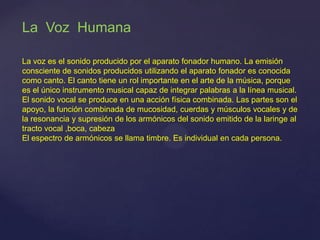 La Voz Humana
La voz es el sonido producido por el aparato fonador humano. La emisión
consciente de sonidos producidos utilizando el aparato fonador es conocida
como canto. El canto tiene un rol importante en el arte de la música, porque
es el único instrumento musical capaz de integrar palabras a la línea musical.
El sonido vocal se produce en una acción física combinada. Las partes son el
apoyo, la función combinada de mucosidad, cuerdas y músculos vocales y de
la resonancia y supresión de los armónicos del sonido emitido de la laringe al
tracto vocal ,boca, cabeza
El espectro de armónicos se llama timbre. Es individual en cada persona.
 