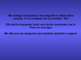 Me entregó el paquete y me preguntó si sabía cómo usarlos. Yo le contesté con sinceridad, "No". Ella abrió el paquete, tomó uno de los condones y se lo  Puso en el pulgar. Me dijo que me asegurara que quedara ajustado y seguro. 