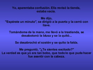 Yo, aparentaba confusión. Ella revisó la tienda,  estaba vacía.  Me dijo, "Espérate un minuto", se dirigió a la puerta y la cerró con llave. Tomándome de la mano, me llevó a la trastienda, se desabotonó la blusa y se la quitó... Se desabrochó el sostén y se quito la falda. Me preguntó, "¿Te sientes excitado?" La verdad es que yo era tan bobo, que todo lo que pude hacer fue asentir con la cabeza. 