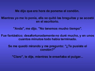 Me dijo que era hora de ponerse el condón.  Mientras yo me lo ponía, ella se quitó las braguitas y se acostó en el escritorio. "Anda", me dijo. "No tenemos mucho tiempo". Fue fantástico; desafortunadamente no duré mucho, y en unos cuantos minutos todo había terminado. Se me quedó mirando y me pregunto: "¿Te pusiste el condón?" "Claro", le dije, mientras le enseñaba el pulgar... 
