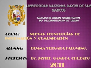 UNIVERSIDAD NACIONAL MAYOR DE SAN MARCOS FACULTAD DE CIENCIAS ADMINISTRATIVAS EAP  DE ADMINISTRACION DE TURISMO CURSO:NUEVAS  TECNOLOGÍAS  DE     INFORMACIÓN  Y  COMUNICACIÓN ALUMNA:         DEMMA VERGARA PALOMINO. PROFESOR:     Dr. JAVIER  GAMBOA  CRUZADO 2011 