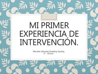 MI PRIMER
EXPERIENCIA DE
INTERVENCIÓN.
Morales Sánchez Estefany Sarahy.
2° “Único”.
 