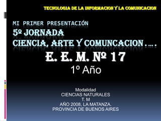 TECNOLOGIA DE LA INFORMACION Y LA COMUNICACION Mi primer presentación5º JORNADACIENCIA, ARTE Y COMUNCACION.…. E. E. M. Nº 17 1º Año Modalidad  CIENCIAS NATURALES T. M  AÑO 2008, LA MATANZA.  PROVINCIA DE BUENOS AIRES 