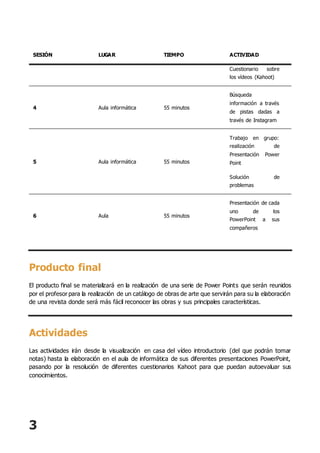 3
SESIÓN LUGAR TIEMPO ACTIVIDAD
Cuestionario sobre
los vídeos (Kahoot)
4 Aula informática 55 minutos
Búsqueda
información a través
de pistas dadas a
través de Instagram
5 Aula informática 55 minutos
Trabajo en grupo:
realización de
Presentación Power
Point
Solución de
problemas
6 Aula 55 minutos
Presentación de cada
uno de los
PowerPoint a sus
compañeros
Producto final
El producto final se materializará en la realización de una serie de Power Points que serán reunidos
por el profesor para la realización de un catálogo de obras de arte que servirán para su la elaboración
de una revista donde será más fácil reconocer las obras y sus principales características.
Actividades
Las actividades irán desde la visualización en casa del vídeo introductorio (del que podrán tomar
notas) hasta la elaboración en el aula de informática de sus diferentes presentaciones PowerPoint,
pasando por la resolución de diferentes cuestionarios Kahoot para que puedan autoevaluar sus
conocimientos.
 