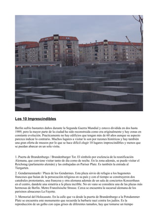 Los 10 Imprescindibles
Berlín sufrío bastantes daños durante la Segunda Guerra Mundial y estuvo dividida en dos hasta
1989, pero la mayor parte de la ciudad ha sido reconstruida como era originalmente y hay zonas en
constante evolución. Practicamente no hay edificios que tengan más de 60 años aunque su aspecto
parezca indicar lo contrario. Muchos lugares a visitar lo son por razones históricas y hay también
una gran oferta de museos por lo que se hace dificil elegir 10 lugares imprescindibles y menos que
se puedan abarcar en un sola visita.
1. Puerta de Brandenburgo / Brandenburger Tor. El símbolo por exelencia de la reunificación
Alemana, que conviene visitar tanto de día como de noche. En la zona además, se puede visitar el
Reichstag (parlamento alemán) y las embajadas en Pariser Platz. Es también la entrada al
Tiergarten.
2. Gendarmenmarkt / Plaza de los Gendarmes. Esta plaza sirvio de refugio a los hugonotes
franceses que huían de la persecución religiosa en su país y con el tiempo se construyeron dos
catedrales protestantes, una francesa y otra alemana además de un sala de conciertos Konzerthaus
en el centro, dandole una simetria a la plaza incríble. No en vano se considera una de las plazas más
hermosas de Berlín. Metro Französische Strasse. Cerca se encuentra la sucursal alemana de los
parisinos almacenes La Fayette.
3. Memorial del Holocasuto. En la calle que va desde la puerta de Brandenburgo a la Potsdammer
Platz se encuentra este monumento que recuerda la barbarie nazi contra los judíos. Es la
reproducción de un getho con cajas grises de diferentes tamaños, hay que tomarse un tiempo

 