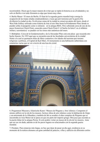 recorriendolo. Dicen que la mejor manera de evitar que se repita la historia es no olvidándola y no
solo en Berlín si no toda Alemania es algo que tienen muy claro.
4. Berlin Mauer / El muro de Berlín. El final de la segunda guerra mundial trajo consigo la
ocupación de las tropas aliadas estadounidenses y rusas que por tensiones por la guerra fría
dividieron la ciudad en dos. En diversas zonas de la ciudad se conservan partes del muro, desde el
West Side Gallery utilizado como Galeria de Arte al aire libre hasta la Postdammer Plarz donde os
pueden sellar el pasaporte como si entrarais en la antigua RDA. Pero sobretodo cerca de uno de los
pasos fronterizos Check Point, conocido como Check Point C ó Charlie (la letra C en el alfabeto
militar y aeronáutico) se pueden ver los restos más auténticos del muro.
5. Bebelplatz. Cerca de la Gendarmemarkt y de la Alexander Platz está esta plaza que recuerda otro
hecho funesto. En 1933 aquí que se encuentra una de las facultades universitarias de la ciudad
frente a la cual se quemaron miles de libres contrarios a los ideales del nazismo por razones
religiosas o políticas, el Capital de Karl Marx. El monumento es una habitación subterránea con
estanterias vacías que se ver a través de una losa de cristal.

6. Pergammon Museum y Islamische Kunst / Museos de Pérgamo y Arte islámico. Comparten el
mismo edificio en la isla de los museos. Incluye obras de arte islámico como la habitación de Alepo
y un artesonado de la Alhambra y también de ahi su nombre el altar completo de Pérgamo que se
encontraba en Asia Menor de la epoca en que era parte del imperio griego. Otra joya que esconde es
la puerta Ishtar de la antigua Persia. Si solo podéis visitar un museo de la isla de los museos, tiene
que ser ese sin duda, además es de los pocos lugares no relacionados con la segunda guerra
mundial.
7. Potsdam. Para estancias más largas, no hay que dejar de pasar un día aquí, residencia en su
momento de la realeza alemana con gran cantidad de palacios, villas y edificios de diferentes estilos

 