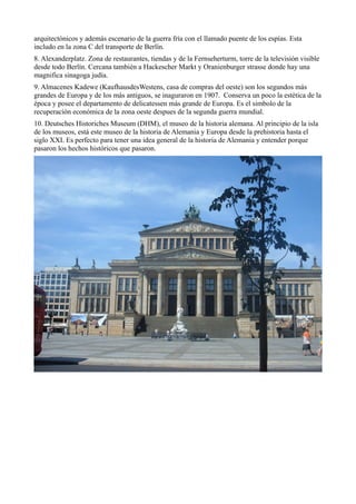 arquitectónicos y además escenario de la guerra fría con el llamado puente de los espías. Esta
includo en la zona C del transporte de Berlín.
8. Alexanderplatz. Zona de restaurantes, tiendas y de la Fernseherturm, torre de la televisión visible
desde todo Berlín. Cercana también a Hackescher Markt y Oranienburger strasse donde hay una
magnifica sinagoga judía.
9. Almacenes Kadewe (KaufhausdesWestens, casa de compras del oeste) son los segundos más
grandes de Europa y de los más antiguos, se inaguraron en 1907. Conserva un poco la estética de la
época y posee el departamento de delicatessen más grande de Europa. Es el simbolo de la
recuperación económica de la zona oeste despues de la segunda guerra mundial.
10. Deutsches Historiches Museum (DHM), el museo de la historia alemana. Al principio de la isla
de los museos, está este museo de la historia de Alemania y Europa desde la prehistoria hasta el
siglo XXI. Es perfecto para tener una idea general de la historia de Alemania y entender porque
pasaron los hechos históricos que pasaron.

 