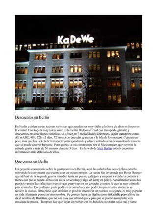 Descuentos en Berlín
En Berlín existen varias tarjetas turísticas que pueden ser muy útiles a lo hora de ahorrar dinero en
la ciudad. Una tarjeta muy interesante es la Berlín Welcome Card con transporte gratuito y
descuentos en atracciones turísticas, se ofrece en 7 modalidades diferentes, según transporte zonas
AB o ABC, 48h, 72h y 5 días, 72 horas con entradas gratuitas a la isla de los museos. Cuestan un
poco más que los tickets de transporte correspondiente y ofrece entradas con descuentos de manera
que se puede ahorrar bastante. Pero quizás la más interesante sea el Museumpass que permite la
entrada gratis a más de 50 museos durante 3 días. En la web de Visit Berlín podeís encontrar
información más detallada de ellas.

Que comer en Berlín
Un pequeño comentario sobre la gastronomía en Berlín, aquí las salschichas son el plato estrella,
sobretodo la currywurst que cuenta con un museo propio. La receta fue inventada por Herta Heuwer
que al final de la segunda guerra mundial tenia un puesto callejero y empezó a venderla cortada a
trozos con pan o patatas fritas con salsa de ketchup y algo de curry en polvo. Actualmente todos los
puestos venden las salsichas (wurst) sean currywurst o no cortadas a trozos lo que es muy cómodo
para comerlas. En cualquier parte podéis encontrarlas y son perfectas para comer mientras se
recorre la ciudad. Otro plato, que también es posible encontrar en puestos callejeros, es muy popular
en toda Alemania pero con otro nombre. Se conoce fuera de Berlín como frikadelle pero allí se les
da el nombre de Buletten, que no son más que albóndigas y pan que se puede acompañar con
ensalada de patata. Tampoco hay que dejar de probar son los helados, no están nada mal y tiene

 