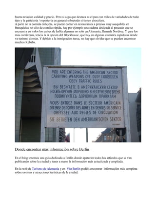 buena relación calidad y precio. Pero si algo que destaca es el pan con miles de variadades de todo
tipo y la pastelería / repostería en general sobretodo si tienen chocolate.
A parte de la comida callejera, se puede comer en restaurantes a precios muy asequibles en
franquicias no sólo de comida rápida, hay por ejemplo una cadena dedicada al pescado que se
encuentra en todos los países de habla alemana no solo en Alemania, llamada Nordsee. Y para los
más carnívoros, teneis la la opción del Blockhouse, que hay en algunas ciudades españolas donde
va turismo alemán. Y debido a la inmigración turca, no hay que olvidar que se pueden encontrar
muchos Kebabs.

Donde encontrar más información sobre Berlín
En el blog tenemos una guía dedicada a Berlín donde aparecen todos los articulos que se van
publicando sobre la ciudad y tener a mano la información más actualizada y ampliada.
En la web de Turismo de Alemania y en Vist Berlín podéis encontrar información más completa
sobre eventos y atracciones turísticas de la ciudad.

 