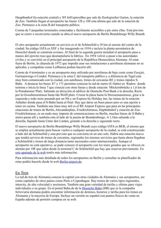 Hauptbanhof (la estación central) y X9 JetExpressBus que sale de Zoologischer Garten, la estación
de Zoo. También llegan al aeropuerto las lineas 128 y 108 esta última que sale de la estación de
Zoo. Pertenece a la zona B del transporte público.
Consta de 5 pequeñas terminales conectadas y fácilmente accesibles a pie entre ellas. Está previsto
que se cierre o reconvierta cuando se abra el nuevo aeropuerto de Berlín Brandeburgo Willy Brandt.
El otro aeropuerto actualmente en servicio es el de Schönefeld a 18 km al sureste del centro de la
ciudad. Su código IATA es SXF y fue inaugurado en 1934 e incluía la planta aeronáutica de
Henschel donde se construía aviones. Al final de la segunda guerra mundial el aeropuerto paso a
manos del ejercito ruso que desmantelaría la fabrica. En 1954 volvió a pasar a las autoridades
civiles y se convirtió en el principal aeropuerto de la República Democrática Alemana. Al estar
fuera de Berlín, la cláusula de 1972 que impedía usar sus instalaciones a aerolíneas alemanas no se
aplicaba, y compañías como Lufthansa podían hacerlo allí.
Consta de 4 terminales y es un aeropuerto muy utilizado por aerolíneas de bajo coste como Easyjet,
Germanwings ó Condor. Pertenece a la zona C del transporte público y a diferencia de Tegel esta
muy bien comunicado con la ciudad, con autobuses, trenes de cercanías RE y trenes rápidos SBahn. A destacar los buses X7 y 171 permiten conectar la red de metro (U-bahn) en Rudow donde
termina e inicia la línea 7 que conecta con otras lineas y desde estación Möckernbrücke a 1,6 km de
la Potsdammer Platz. Saliendo en dirección al edificio de Deutsche Post Bank a la derecha, Recto
por la Grossberenstrasse hasta Ida Wolff platz. Cruzar la plaza hasta la Stressemanstrasse, girar a la
izquierda y todo recto pasando por un Nh y un Express by Holiday inn, las ruinas de la estación
Anhalter donde pasa el S-Bahn hasta al final. Hay que darse un buen paseo pero es una opción a
tener en cuenta. También una linea muy útil es el RE Airport Express que para en las principales
estaciones de trenes de Berlín, Alexanderplatz, Friedrichstrasse, Haptbahnhof y estación de Zoo.
Friedrichstrasse, es un nudo muy importe de comunicaciones en Berlín, muchas lineas de S-Bahn y
metro paran allí y también esta al lado de la puerta de Brandemburgo. A 1,1km saliendo a la
derecha, bajando hasta Unter den Linden, girando a la derecha y siguiendo recto.
El nuevo aeropuerto de Berlín Brandeburgo Willy Brandt cuyo código IATA es BER, el mismo que
se emplea actualmente para buscar vuelos a cualquier aeropuerto de la ciudad, se está construyendo
a lado del de Schönefeld y esta previsto que se convierta en un uno solo. Habrá una estación nueva
que tendrá servicio de trenes de cercanías, regionales los mismos servicios que hasta ahora llegaban
a Schönefeld y trenes de larga distancia tanto nacionales como internacionales. Aunque el
aeropuerto no está operativo, se pude conocer el aeropuerto con los tours guiados que se ofrecen en
alemán por 10€ que salen desde la terminal C de Schönefeld que hay que reservar previamente. En
este apartado de la web tenéis más información.
Para información más detallada de todos los aeropuertos en Berlín y consultar su planificador de
rutas podéis hacerlo desde la web Berlin-airport.de.

En Tren
La red de tren de Alemania conecta la capital con otras ciudades de Alemania y sus aeropuertos, así
como capitales de otros países como París o Copenhague. Hay trenes de varios tipos regionales,
intercity, de alta velocidad y nocturnos. También una gran variedad de tarifas y ofertas para viajes
individuales o en grupo. En el portal Bahn.de de la Deustche Bahn (DB) que es la compañía
ferroviaria alemana podéis encontrar información de destinos, horarios y tarifas para los trenes en
Alemania y la mayoría de Europa. Incluye un versión en español con puntos físicos de venta en
España además de permitir compras en su web.

 