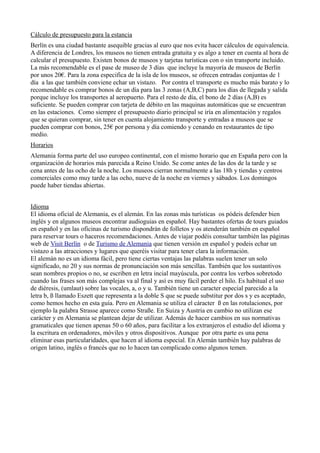 Cálculo de presupuesto para la estancia
Berlín es una ciudad bastante asequible gracias al euro que nos evita hacer cálculos de equivalencia.
A diferencia de Londres, los museos no tienen entrada gratuita y es algo a tener en cuenta al hora de
calcular el presupuesto. Existen bonos de museos y tarjetas turísticas con o sin transporte incluido.
La más recomendable es el pase de museo de 3 días que incluye la mayoría de museos de Berlín
por unos 20€. Para la zona especifica de la isla de los museos, se ofrecen entradas conjuntas de 1
día a las que también conviene echar un vistazo. Por contra el transporte es mucho más barato y lo
recomendable es comprar bonos de un día para las 3 zonas (A,B,C) para los días de llegada y salida
porque incluye los transportes al aeropuerto. Para el resto de día, el bono de 2 días (A,B) es
suficiente. Se pueden comprar con tarjeta de débito en las maquinas automáticas que se encuentran
en las estaciones. Como siempre el presupuesto diario principal se iría en alimentación y regalos
que se quieran comprar, sin tener en cuenta alojamiento transporte y entradas a museos que se
pueden comprar con bonos, 25€ por persona y día comiendo y cenando en restaurantes de tipo
medio.
Horarios
Alemania forma parte del uso europeo continental, con el mismo horario que en España pero con la
organización de horarios más parecida a Reino Unido. Se come antes de las dos de la tarde y se
cena antes de las ocho de la noche. Los museos cierran normalmente a las 18h y tiendas y centros
comerciales como muy tarde a las ocho, nueve de la noche en viernes y sábados. Los domingos
puede haber tiendas abiertas.
Idioma
El idioma oficial de Alemania, es el alemán. En las zonas más turísticas os pódeis defender bien
inglés y en algunos museos encontrar audioguias en español. Hay bastantes ofertas de tours guiados
en español y en las oficinas de turismo dispondrán de folletos y os atenderán también en español
para reservar tours o haceros recomendaciones. Antes de viajar podéis consultar también las páginas
web de Visit Berlín o de Turismo de Alemania que tienen versión en español y podeis echar un
vistazo a las atracciones y lugares que queréis visitar para tener clara la información.
El alemán no es un idioma fácil, pero tiene ciertas ventajas las palabras suelen tener un solo
significado, no 20 y sus normas de pronunciación son más sencillas. También que los sustantivos
sean nombres propios o no, se escriben en letra incial mayúscula, por contra los verbos sobretodo
cuando las frases son más complejas va al final y así es muy fácil perder el hilo. Es habitual el uso
de diéresis, (umlaut) sobre las vocales, a, o y u. También tiene un caracter especial parecido a la
letra b, ß llamado Eszett que representa a la doble S que se puede substitur por dos s y es aceptado,
como hemos hecho en esta guía. Pero en Alemania se utiliza el cáracter ß en las rotulaciones, por
ejemplo la palabra Strasse aparece como Straße. En Suiza y Austria en cambio no utilizan ese
carácter y en Alemania se plantean dejar de utilizar. Además de hacer cambios en sus normativas
gramaticales que tienen apenas 50 o 60 años, para facilitar a los extranjeros el estudio del idioma y
la escritura en ordenadores, móviles y otros dispositivos. Aunque por otra parte es una pena
eliminar esas particularidades, que hacen al idioma especial. En Alemán también hay palabras de
origen latino, inglés o francés que no lo hacen tan complicado como algunos temen.

 