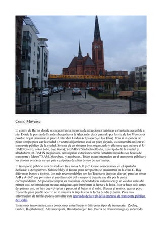 Como Moverse
El centro de Berlín donde se encuentran la mayoria de atracciones turísticas es bastante accesible a
pie. Desde la puerta de Brandemburgo hasta la Alexanderplatz pasando por la isla de los Museos es
posible llegar cruzando el paseo Unter den Linden (el paseo bajo los Tilos). Pero si disponeis de
poco tiempo para ver la ciudad o vuestro alojamiento está un poco alejado, os convendrá utilizar el
transporte público de la ciudad. Se trata de un sistema bien organizado y eficiente que incluye el UBAHN(metro, unter bahn, bajo tierra), S-BAHN (Stadtschnellbahn, tren rápido de la ciudad y
alrededores) R-BAHN (regionales, con algunas estaciones como Potsdam incluidas los bonos de
transporte), MetroTRAM, Metrobus, y autobuses. Todos estan integrados en el transporte público y
los abonos o tickets sirven para cualquiera de ellos dentro de sus límites.
El transporte público esta dividido en tres zonas A,B y C. Como comentamos en el apartado
dedicado a Aeropuertos, Schönefeld y el futuro gran aeropuerto se encuentran en la zona C. Hay
diferentes bonos y tickets. Los más recomendables son las Tagekarte (tarjetas diarias) para las zonas
A-B y A-B-C que permiten el uso ilimitado del transporte durante ese día por la zona
correspondiente. Se pueden comprar en máquinas expendedoras autómaticas y se validan antes del
primer uso, se introducen en unas máquinas que imprimen la fecha y la hora. Eso se hace solo antes
del primer uso, no hay que volverlas a pasar, ni al bajar ni al subir. Si pasa el revisor, que es poco
frecuente pero puede ocurrir, se le muestra la tarjeta con la fecha del día y punto. Para más
información de tarifas podeis consultar este apartado de la web de la empresa de transporte público
de Berlín.
Estaciones importantes, para conexiones entre lineas y diferentes tipos de transporte: Zoolog.
Garten, Haptbahnhof, Alexanderplatz, Brandenburger Tor (Puerta de Brandenburgo) y sobretodo

 