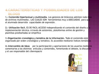 1.- Contenido hipertextual y multimedia. Los gestores de bitácoras admiten todo tipo
de archivos multimedia:. LAS CUALES SON herramientas muy a ADECUADAS para que
el alumnado desarrolle capacidades de expresión.

2.- Utilización fácil, ES DE FACIL ACCESO independizando el contenido del diseño y la
implementación técnica. A través de asistentes, plataformas online de gestión y
plantillas prediseñadas se simplifica

3.-Organización cronológica y temática de la información. Todo el contenido está
organizado por orden cronológico y temático. Es accesible mediante índices temáticos

4.-Intercambio de ideas por la participación y aportaciones de los usuarios mediante
comentarios a los distintos artículos y contenidos, fomentando el debate, la discusión
y el uso responsable del ciberespacio
 