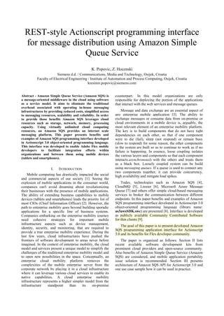REST-style Actionscript programming interface
  for message distribution using Amazon Simple
                  Queue Service
                                                K. Popovic, Z. Hocenski
                        Siemens d.d. / Communications, Media and Technology, Osijek, Croatia
           Faculty of Electrical Engineering / Institute of Automation and Process Computing, Osijek, Croatia
                                             kresimir.popovic@siemens.com


Abstract - Amazon Simple Queue Service (Amazon SQS) is          counterpart. In this model organizations are only
a message-oriented middleware in the cloud using software       responsible for deploying the portion of the applications
as a service model. It aims to eliminate the traditional        that interact with the web services and message queues.
overhead associated with operating in-house messaging
infrastructures by providing reduced costs, simplified access       Message and data exchange are an essential aspect of
to messaging resources, scalability and reliability. In order   any enterprise mobile application [3]. The ability to
to provide those benefits Amazon SQS leverages cloud            exchange messages or consume data from on-premise or
resources such as storage, network, memory, processing          cloud environments in a mobile device is, arguably, the
capacity. Using virtually unlimited cloud computing             most relevant element of an enterprise mobility platform.
resources, an Amazon SQS provides an internet scale             The key is to build components that do not have tight
messaging platform. This paper presents benefits and            dependencies on each other, so that if one component
examples of Amazon SQS programming interface developed          were to die (fail), sleep (not respond) or remain busy
in Actionscript 3.0 object-oriented programming language.       (slow to respond) for some reason, the other components
This interface was developed to enable Adobe Flex mobile        in the system are built so as to continue to work as if no
developers to facilitate integration efforts within             failure is happening. In essence, loose coupling isolates
organizations and between them using mobile devices             the various layers and components so that each component
(tablets and smartphones).                                      interacts asynchronously with the others and treats them
                                                                as a black box. Loosely coupled system can be build
                    I.    INTRODUCTION                          using messaging queues. If a queue is used to connect any
                                                                two components together, it can provide concurrency,
    Mobile computing has drastically impacted the social        high availability and mitigate load spikes.
and commercial aspects of our society [1]. Seeing the
explosion of mobile applications in the consumer world,             Today, technologies such as Amazon SQS [4],
companies can't avoid dreaming about revolutionizing            CloudMQ [5], Linxter [6], Microsoft Azure Message
their businesses with the presence of mobile applications.      Queue [7] and others offer simple cloud-based messaging
The ability of extending business capabilities to mobile        services to broker the communication between different
devices (tablets and smartphones) leads the priority list of    endpoints. In this paper benefits and examples of Amazon
most CIOs (Chief Information Officer) [2]. However, the         SQS programming interface developed in Actionscript 3.0
path to enterprise mobility goes beyond building sporadic       object-oriented programming language (library name:
applications for a specific line of business systems.           as3awsSDK.swc) are presented [8]. Interface is developed
Companies embarking on the enterprise mobility journey          as publicly available Community Contributed Software
need cohesive strategies for important mobile                   for thin clients [9].
infrastructure aspects such as device management,
                                                                    The goal of this paper is to present developed Amazon
identity, security, and monitoring, that are required to
                                                                SQS programming application interface for Actionscript
provide a true enterprise mobility experience. During the
                                                                3.0 and its benefits for Flex developer community.
last few years, cloud infrastructures have pushed the
frontiers of software development to areas never before             The paper is organized as follows: Section II lists
imagined. In the context of enterprise mobility, the cloud      recent available software development kits from
model and services present a unique model to simplify the       prominent cloud providers and open-source community.
challenges of the traditional enterprise mobility model and     Also benefits of Amazon Simple Queue Service (Amazon
to open new possibilities in the space. Conceptually, an        SQS) are considered, and mobile application portability
enterprise cloud mobility platform removes the                  issue solution is recommended. Section III presents
complexities of the mobile enterprise server from the           architecture of Amazon SQS API for Actionscript 3.0 and
corporate network by placing it in a cloud infrastructure       one use case sample how it can be used in practice.
where it can leverage various cloud services to enable its
native capabilities. A cloud enterprise mobility
infrastructure represents a higher simpler model from the
infrastructure    standpoint      than    its    on-premise
 