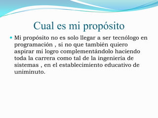Cual es mi propósito
 Mi propósito no es solo llegar a ser tecnólogo en
 programación , si no que también quiero
 aspirar mi logro complementándolo haciendo
 toda la carrera como tal de la ingeniería de
 sistemas , en el establecimiento educativo de
 uniminuto.
 