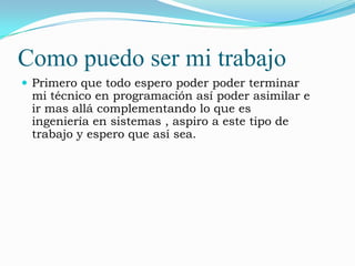 Como puedo ser mi trabajo
 Primero que todo espero poder poder terminar
 mi técnico en programación así poder asimilar e
 ir mas allá complementando lo que es
 ingeniería en sistemas , aspiro a este tipo de
 trabajo y espero que así sea.
 