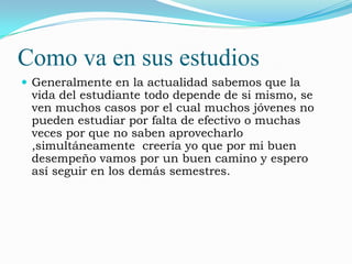 Como va en sus estudios
 Generalmente en la actualidad sabemos que la
 vida del estudiante todo depende de si mismo, se
 ven muchos casos por el cual muchos jóvenes no
 pueden estudiar por falta de efectivo o muchas
 veces por que no saben aprovecharlo
 ,simultáneamente creería yo que por mi buen
 desempeño vamos por un buen camino y espero
 así seguir en los demás semestres.
 