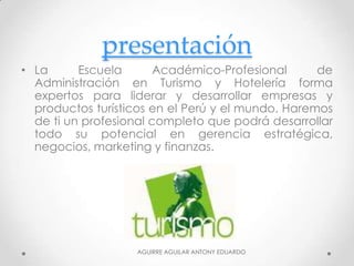 presentación
• La Escuela Académico-Profesional de
Administración en Turismo y Hotelería forma
expertos para liderar y desarrollar empresas y
productos turísticos en el Perú y el mundo. Haremos
de ti un profesional completo que podrá desarrollar
todo su potencial en gerencia estratégica,
negocios, marketing y finanzas.
AGUIRRE AGUILAR ANTONY EDUARDO
 