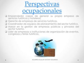 Perspectivas
ocupacionales
 Emprendedor capaz de generar su propia empresa de
servicios turísticos y hoteleros.
 Gerente de empresas de servicios turísticos.
 Coordinador de equipos de planeamiento del sector turístico.
 Asesor en la gestión de empresas públicas y privadas del
sector turismo.
 Líder de empresas o instituciones de organización de eventos,
congresos y ferias turísticos.
AGUIRRE AGUILAR ANTONY EDUARDO
 