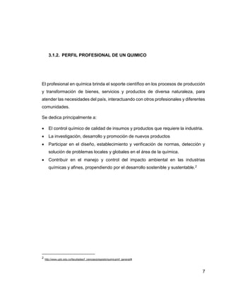 7 
3.1.2. PERFIL PROFESIONAL DE UN QUIMICO 
El profesional en química brinda el soporte científico en los procesos de producción 
y transformación de bienes, servicios y productos de diversa naturaleza, para 
atender las necesidades del país, interactuando con otros profesionales y diferentes 
comunidades. 
Se dedica principalmente a: 
 El control químico de calidad de insumos y productos que requiere la industria. 
 La investigación, desarrollo y promoción de nuevos productos 
 Participar en el diseño, establecimiento y verificación de normas, detección y 
solución de problemas locales y globales en el área de la química. 
 Contribuir en el manejo y control del impacto ambiental en las industrias 
químicas y afines, propendiendo por el desarrollo sostenible y sustentable.2 
2 http://www.uptc.edu.co/facultades/f_ciencias/pregrado/quimica/inf_general/# 
 